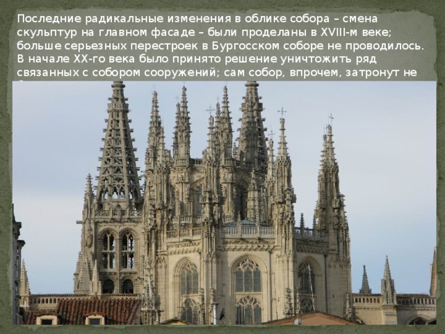 Последние радикальные изменения в облике собора – смена скульптур на главном фасаде – были проделаны в XVIII-м веке; больше серьезных перестроек в Бургосском соборе не проводилось.   В начале XX-го века было принято решение уничтожить ряд связанных с собором сооружений; сам собор, впрочем, затронут не был. 