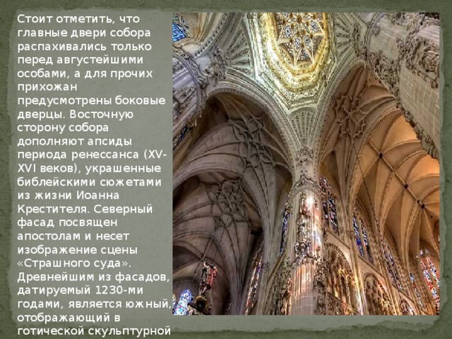 Стоит отметить, что главные двери собора распахивались только перед августейшими особами, а для прочих прихожан предусмотрены боковые дверцы. Восточную сторону собора дополняют апсиды периода ренессанса (XV-XVI веков), украшенные библейскими сюжетами из жизни Иоанна Крестителя. Северный фасад посвящен апостолам и несет изображение сцены «Страшного суда». Древнейшим из фасадов, датируемый 1230-ми годами, является южный, отображающий в готической скульптурной форме «Божественную литургию».   