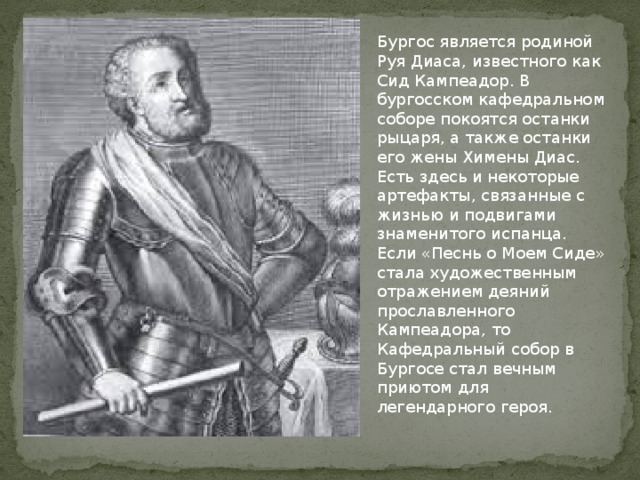 Бургос является родиной Руя Диаса, известного как Сид Кампеадор. В бургосском кафедральном соборе покоятся останки рыцаря, а также останки его жены Химены Диас. Есть здесь и некоторые артефакты, связанные с жизнью и подвигами знаменитого испанца. Если «Песнь о Моем Сиде» стала художественным отражением деяний прославленного Кампеадора, то Кафедральный собор в Бургосе стал вечным приютом для легендарного героя.    