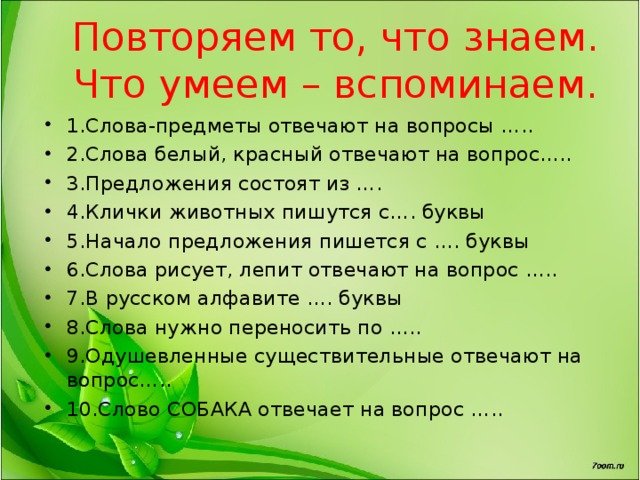Повторяем то, что знаем.  Что умеем – вспоминаем. 1.Слова-предметы отвечают на вопросы ….. 2.Слова белый, красный отвечают на вопрос….. 3.Предложения состоят из …. 4.Клички животных пишутся с…. буквы 5.Начало предложения пишется с …. буквы 6.Слова рисует, лепит отвечают на вопрос ….. 7.В русском алфавите …. буквы 8.Слова нужно переносить по ….. 9.Одушевленные существительные отвечают на вопрос….. 10.Слово СОБАКА отвечает на вопрос …..  