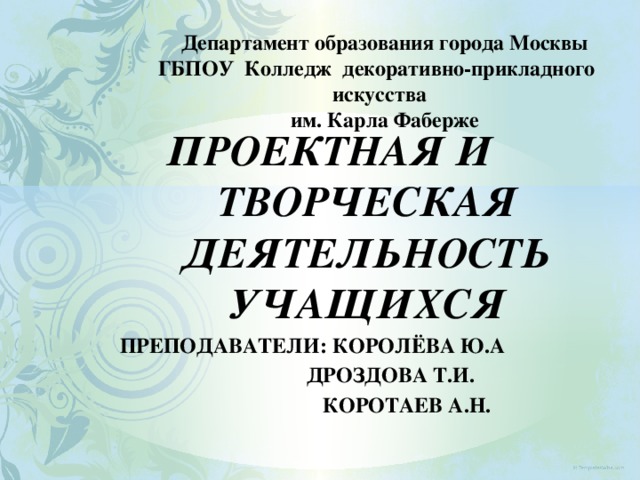    Департамент образования города Москвы  ГБПОУ Колледж декоративно-прикладного искусства  им. Карла Фаберже    ПРОЕКТНАЯ И ТВОРЧЕСКАЯ ДЕЯТЕЛЬНОСТЬ Учащихся Преподаватели: Королёва Ю.А  Дроздова Т.И.  Коротаев А.Н.  