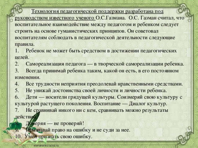  Технология педагогической поддержки разработана под руководством известного ученого О.С.Газмана.  О.С. Газман считал, что воспитательное взаимодействие между педагогом и ребенком следует строить на основе гуманистических принципов. Он советовал воспитателям соблюдать в педагогической деятельности следующие правила. 1.     Ребенок не может быть средством в достижении педагогических целей. 2.     Самореализация педагога — в творческой самореализации ребенка. 3.     Всегда принимай ребенка таким, какой он есть, в его постоянном изменении. 4.     Все трудности неприятия преодолевай нравственными средствами. 5.     Не унижай достоинства своей личности и личности ребенка. 6.     Дети — носители грядущей культуры. Соизмеряй свою культуру с культурой растущего поколения. Воспитание — Диалог культур. 7.     Не сравнивай никого ни с кем, сравнивать можно результаты действий. 8.     Доверяя — не проверяй! 9.     Признавай право на ошибку и не суди за нее. 10.  Умей признать свою ошибку.  