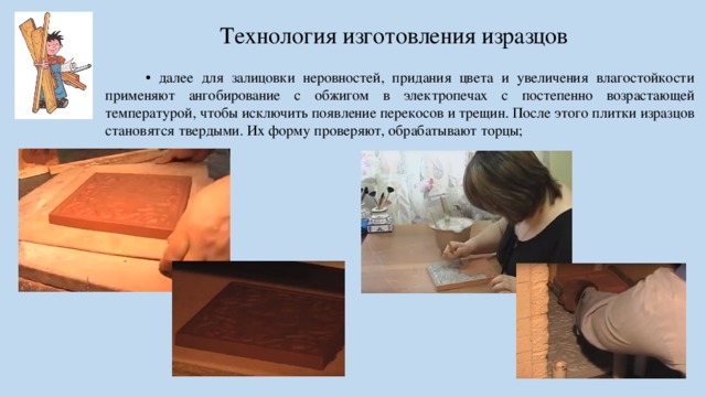 Технология изготовления изразцов • далее для залицовки неровностей, придания цвета и увеличения влагостойкости применяют ангобирование с обжигом в электропечах с постепенно возрастающей температурой, чтобы исключить появление перекосов и трещин. После этого плитки изразцов становятся твердыми. Их форму проверяют, обрабатывают торцы;  