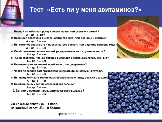 Тест «Есть ли у меня авитаминоз?» 1. Весной вы обычно простужаетесь чаще, чем осенью и зимой?  А – да Б- нет 2. Весенние простуды вы переносите тяжелее, чем осенние и зимние?  А – да Б – нет 3. Вы тяжелее засыпаете и просыпаетесь весной, чем в другие времена года?  А – да Б – нет 4. Свойственными ли вам весной раздражительность, утомляемость?   А – да Б – нет 5. Кожа и волосы так же хорошо выглядят в марте, как летом, осенью?   А – да Б – нет 6. Не возникают ли весной проблемы с пищеварением?   А – да Б – нет 7. Часто ли весной вам приходится снижать физическую нагрузку?   А – да Б – нет 8. Вы предпочитаете термически обработанную пищу свежим овощам?   А – да Б – нет 9. Каждый день у вас на столе бывает зелень?   А – да Б – нет 10. Вы много времени проводите на свежем воздухе?   А – да Б – нет За каждый ответ «А» - 1 балл, за каждый ответ «Б» - 0 баллов Братякова С.Б.