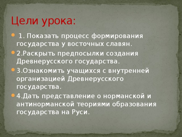 Цели урока:  1. Показать процесс формирования государства у восточных славян. 2.Раскрыть предпосылки создания Древнерусского государства. 3.Ознакомить учащихся с внутренней организацией Древнерусского государства. 4.Дать представление о норманской и антинорманской теориями образования государства на Руси. 