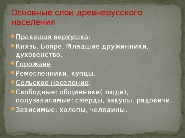 Основные слои древнерусского населения Правящая верхушка : Князь. Бояре. Младшие дружинники, духовенство. Горожане Ремесленники, купцы. Сельское население : Свободные: общинники( люди), полузависимые: смерды, закупы, рядовичи. Зависимые: холопы, челядины. 