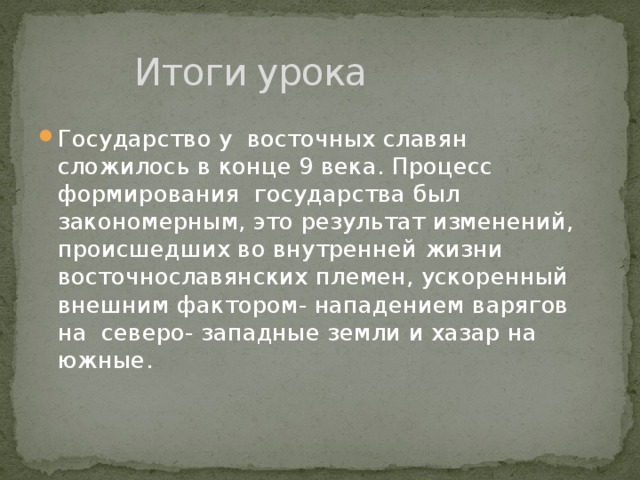    Итоги урока Государство у восточных славян сложилось в конце 9 века. Процесс формирования государства был закономерным, это результат изменений, происшедших во внутренней жизни восточнославянских племен, ускоренный внешним фактором- нападением варягов на северо- западные земли и хазар на южные. 