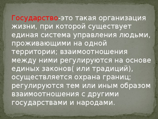 Государство -это такая организация жизни, при которой существует единая система управления людьми, проживающими на одной территории; взаимоотношения между ними регулируются на основе единых законов( или традиций), осуществляется охрана границ; регулируются тем или иным образом взаимоотношения с другими государствами и народами. 