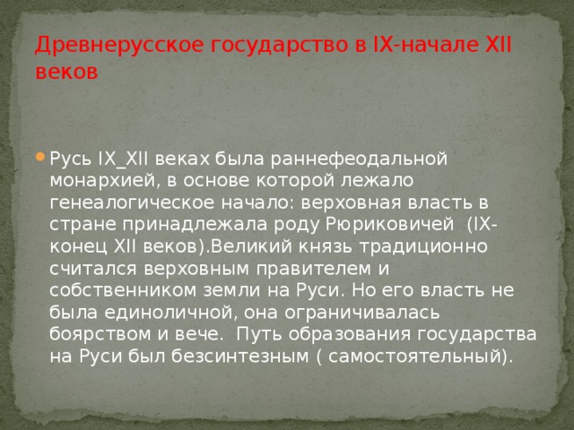 Древнерусское государство в IX-начале XII веков Русь IX_XII веках была раннефеодальной монархией, в основе которой лежало генеалогическое начало: верховная власть в стране принадлежала роду Рюриковичей (IX-конец XII веков).Великий князь традиционно считался верховным правителем и собственником земли на Руси. Но его власть не была единоличной, она ограничивалась боярством и вече. Путь образования государства на Руси был безсинтезным ( самостоятельный). 