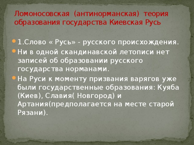 Ломоносовская (антинорманская) теория образования государства Киевская Русь 1.Слово « Русь» - русского происхождения. Ни в одной скандинавской летописи нет записей об образовании русского государства норманами. На Руси к моменту призвания варягов уже были государственные образования: Куяба (Киев), Славия( Новгород) и Артания(предполагается на месте старой Рязани).  