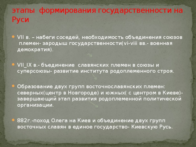 этапы формирования государственности на Руси VII в. – набеги соседей, необходимость объединения союзов племен- зародыш государственности(vi-viii вв.- военная демократия). VII_IX в.- бъединение славянских племен в союзы и суперсоюзы- развитие института родоплеменного строя. Образование двух групп восточнославянских племен: северных(центр в Новгороде) и южных( с центром в Киеве)- завершающий этап развития родоплеменной политической организации. 882г.-поход Олега на Киев и объединение двух групп восточных славян в единое государство- Киевскую Русь. 