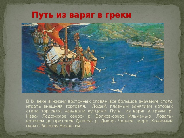   Путь из варяг в греки В IX веке в жизни восточных славян все большое значение стала играть внешняя торговля. Людей, главным занятием которых стала торговля, называли купцами. Путь из варяг в греки: р. Нева- Ладожское озеро- р. Волхов-озеро Ильмень-р. Ловать- волоком до притоков Днепра- р. Днепр- Черное море. Конечный пункт- богатая Византия. 