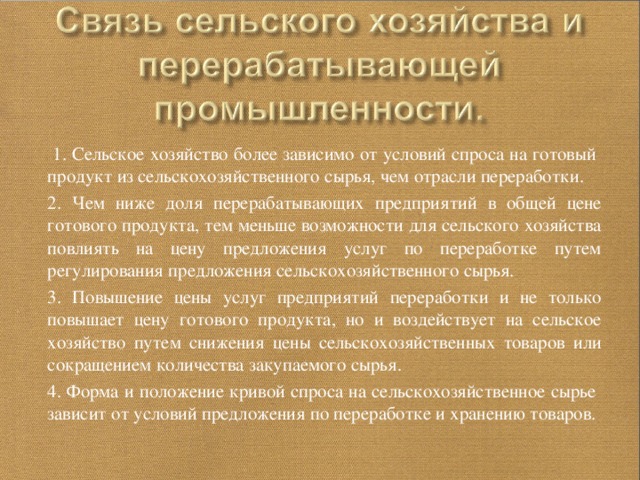  1. Сельское хозяйство более зависимо от условий спроса на готовый продукт из сельскохозяйственного сырья, чем отрасли переработки. 2. Чем ниже доля перерабатывающих предприятий в общей цене готового продукта, тем меньше возможности для сельского хозяйства повлиять на цену предложения услуг по переработке путем регулирования предложения сельскохозяйственного сырья. 3. Повышение цены услуг предприятий переработки и не только повышает цену готового продукта, но и воздействует на сельское хозяйство путем снижения цены сельскохозяйственных товаров или сокращением количества закупаемого сырья. 4. Форма и положение кривой спроса на сельскохозяйственное сырье зависит от условий предложения по переработке и хранению товаров. 