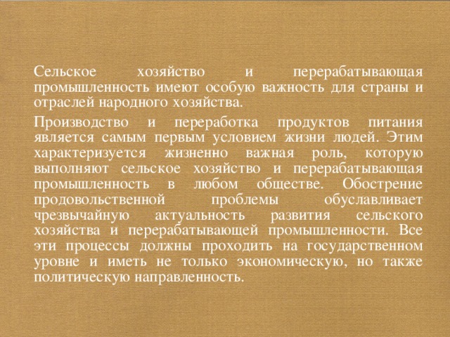  Сельское хозяйство и перерабатывающая промышленность имеют особую важность для страны и отраслей народного хозяйства.  Производство и переработка продуктов питания является самым первым условием жизни людей. Этим характеризуется жизнен­но важная роль, которую выполняют сельское хозяйство и перерабатывающая промышленность в любом обществе. Обострение продовольственной проблемы обуславливает чрезвычайную актуальность развития сельского хозяйства и перерабатывающей промышленности. Все эти процессы должны проходить на государственном уровне и иметь не только экономическую, но также политическую направленность. 