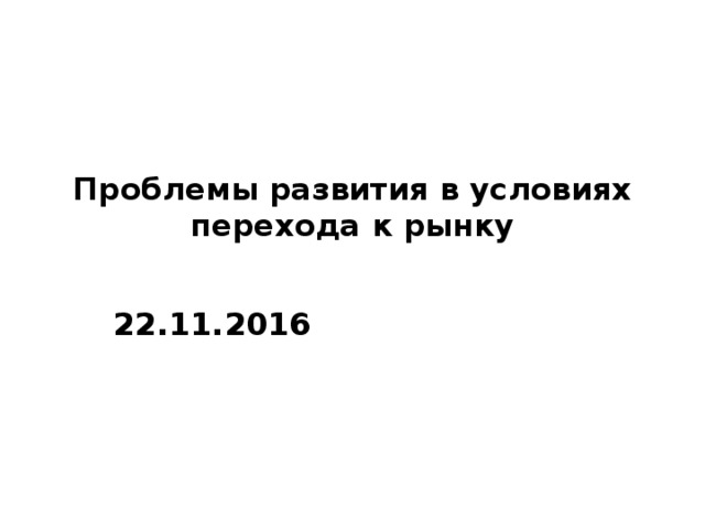 Проблемы развития в условиях перехода к рынку   22.11.2016 