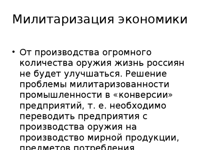 Милитаризация экономики От производства огромного количества оружия жизнь россиян не будет улучшаться. Решение проблемы милитаризованности промышленности в «конверсии» предприятий, т. е. необходимо переводить предприятия с производства оружия на производство мирной продукции, предметов потребления. 