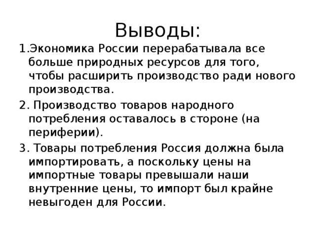 Выводы: 1.Экономика России перерабатывала все больше природных ресурсов для того, чтобы расширить производство ради нового производства. 2. Производство товаров народного потребления ос­тавалось в стороне (на периферии). 3. Товары потребления Россия должна была импортировать, а поскольку цены на импортные товары превышали наши внутренние цены, то импорт был крайне невыгоден для России. 