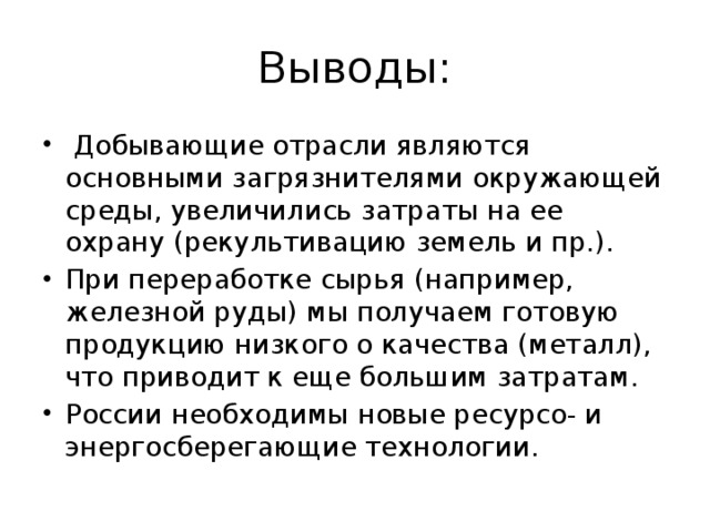 Выводы:   Добывающие отрасли являются основными загрязнителями окружающей среды, увеличились затраты на ее охрану (рекультивацию земель и пр.). При переработке сырья (например, железной руды) мы получаем готовую продукцию низкого о качества (металл), что приводит к еще большим затратам. России необходимы новые ресурсо- и энергосберегающие технологии. 