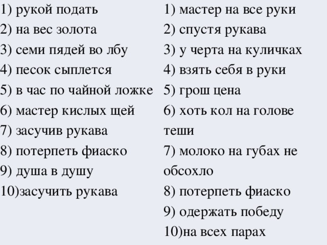 1) рукой подать 2) на вес золота 1) мастер на все руки 2) спустя рукава 3) семи пядей во лбу 3) у черта на куличках 4) песок сыплется 4) взять себя в руки 5) в час по чайной ложке 6) мастер кислых щей 5) грош цена 7) засучив рукава 6) хоть кол на голове теши 8) потерпеть фиаско 7) молоко на губах не обсохло 9) душа в душу 8) потерпеть фиаско 10)засучить рукава 9) одержать победу 10)на всех парах 