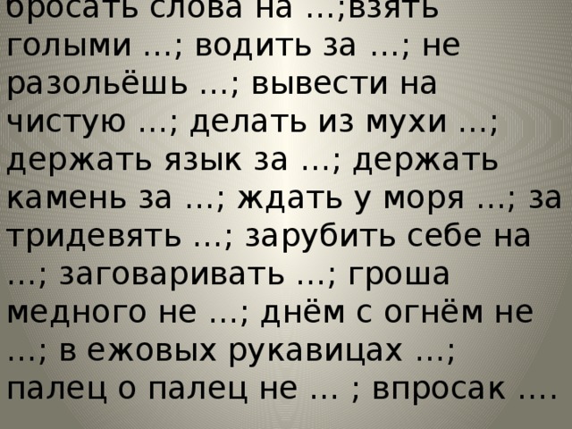 Без задних …; брать себя в …; бросать слова на …;взять голыми …; водить за …; не разольёшь …; вывести на чистую …; делать из мухи …; держать язык за …; держать камень за …; ждать у моря …; за тридевять …; зарубить себе на …; заговаривать …; гроша медного не …; днём с огнём не …; в ежовых рукавицах …; палец о палец не … ; впросак …. 