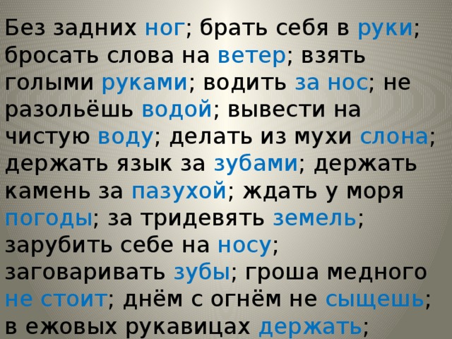 Без задних ног ; брать себя в руки ; бросать слова на ветер ; взять голыми руками ; водить за нос ; не разольёшь водой ; вывести на чистую воду ; делать из мухи слона ; держать язык за зубами ; держать камень за пазухой ; ждать у моря погоды ; за тридевять земель ; зарубить себе на носу ; заговаривать зубы ; гроша медного не стоит ; днём с огнём не сыщешь ; в ежовых рукавицах держать ; палец о палец не стукнет ; впросак попасть . 