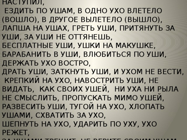 ВЛЮБИТЬСЯ ПО УШИ, ВЕШАТЬ ЛАПШУ НА УШИ, РОТ ДО УШЕЙ, МЕДВЕДЬ (СЛОН) НА УХО НАСТУПИЛ,  ЕЗДИТЬ ПО УШАМ, В ОДНО УХО ВЛЕТЕЛО (ВОШЛО), В ДРУГОЕ ВЫЛЕТЕЛО (ВЫШЛО), ЛАПША НА УШАХ, ГРЕТЬ УШИ, ПРИТЯНУТЬ ЗА УШИ, ЗА УШИ НЕ ОТТЯНЕШЬ, БЕСПЛАТНЫЕ УШИ, УШКИ НА МАКУШКЕ, БАРАБАНИТЬ В УШИ, ВЛЮБИТЬСЯ ПО УШИ, ДЕРЖАТЬ УХО ВОСТРО, ДРАТЬ УШИ, ЗАТКНУТЬ УШИ, И УХОМ НЕ ВЕСТИ,  КРЕПКИЙ НА УХО, НАВОСТРИТЬ УШИ, НЕ ВИДАТЬ, КАК СВОИХ УШЕЙ, НИ УХА НИ РЫЛА НЕ СМЫСЛИТЬ, ПРОПУСКАТЬ МИМО УШЕЙ, РАЗВЕСИТЬ УШИ, ТУГОЙ НА УХО, ХЛОПАТЬ УШАМИ, СХВАТИТЬ ЗА УХО, ШЕПНУТЬ НА УХО, УДАРИТЬ ПО УХУ, УХО РЕЖЕТ, ЗА УШАМИ ТРЕЩИТ, НЕ ВЕРИТЕ СВОИМ УШАМ, ПРОПУСТИТЬ МИМО УШЕЙ. 