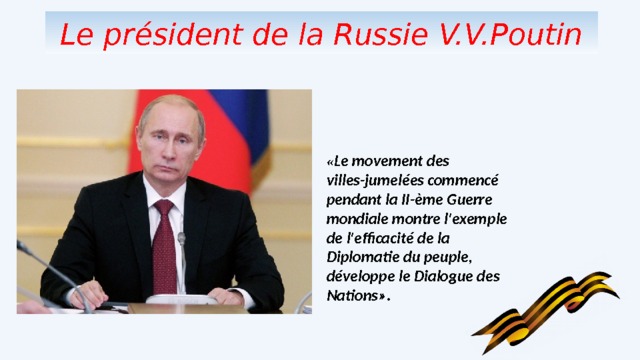 Le pr ésident de la Russie V.V.Poutin « Le movement des villes-jumel ées commencé pendant la II-ème Guerre mondiale montre l'exemple de l'efficacité de la Diplomatie du peuple, développe le Dialogue des Nations ». 