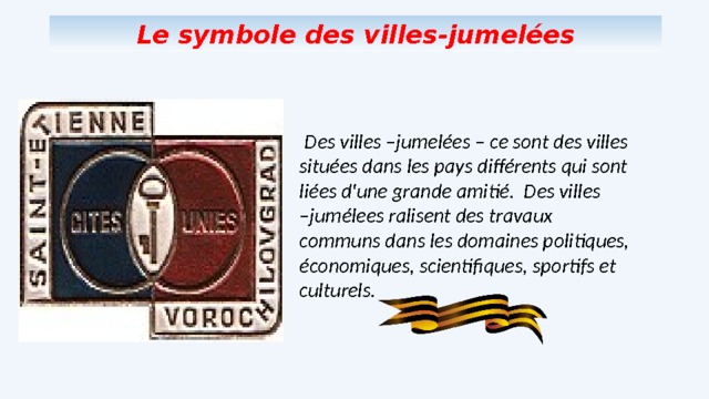 Le symbole des villes-jumelées  Des villes –jumelées – ce sont des villes situées dans les pays différents qui sont liées d'une grande amitié. Des villes –jumélees ralisent des travaux communs dans les domaines politiques, économiques, scientifiques, sportifs et culturels. 