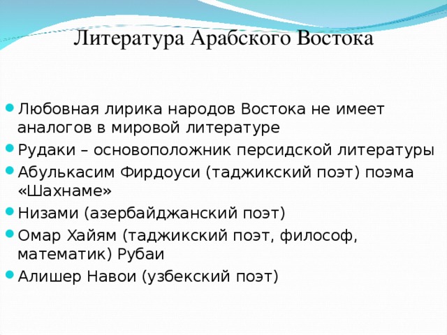 Литература Арабского Востока Любовная лирика народов Востока не имеет аналогов в мировой литературе Рудаки – основоположник персидской литературы Абулькасим Фирдоуси (таджикский поэт) поэма «Шахнаме» Низами (азербайджанский поэт) Омар Хайям (таджикский поэт, философ, математик) Рубаи Алишер Навои (узбекский поэт)  