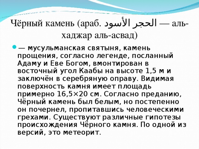 Чёрный камень (араб. الحجر الأسود ‎‎ — аль-хаджар аль-асвад) — мусульманская святыня, камень прощения, согласно легенде, посланный Адаму и Еве Богом, вмонтирован в восточный угол Каабы на высоте 1,5 м и заключён в серебряную оправу. Видимая поверхность камня имеет площадь примерно 16,5×20 см. Согласно преданию, Чёрный камень был белым, но постепенно он почернел, пропитавшись человеческими грехами. Существуют различные гипотезы происхождения Чёрного камня. По одной из версий, это метеорит. 