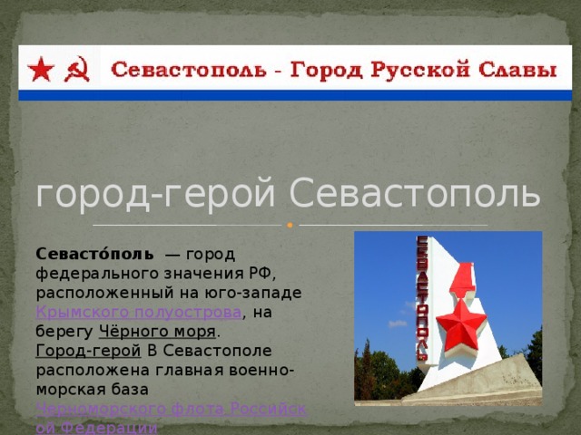 город-герой Севастополь Севасто́поль   — город федерального значения РФ, расположенный на юго-западе  Крымского полуострова , на берегу  Чёрного моря .  Город-герой В Севастополе расположена главная военно-морская база  Черноморского флота Российской Федерации .