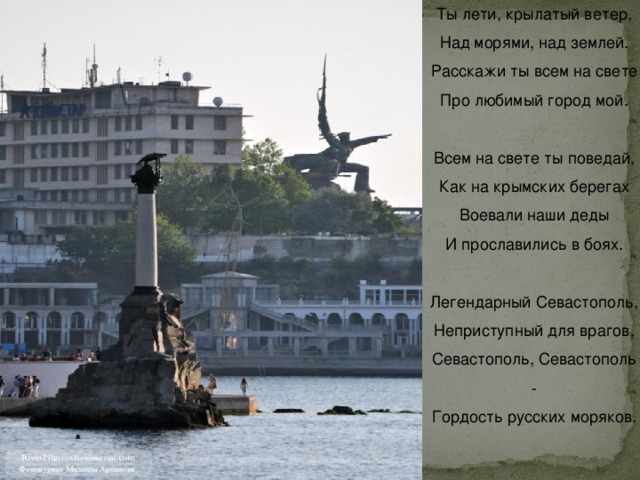Ты лети, крылатый ветер,  Над морями, над землей.  Расскажи ты всем на свете  Про любимый город мой.   Всем на свете ты поведай,  Как на крымских берегах  Воевали наши деды  И прославились в боях.   Легендарный Севастополь,  Неприступный для врагов,  Севастополь, Севастополь -  Гордость русских моряков.