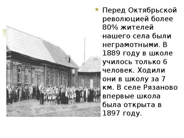 Перед Октябрьской революцией более 80% жителей нашего села были неграмотными. В 1889 году в школе училось только 6 человек. Ходили они в школу за 7 км. В селе Рязаново впервые школа была открыта в 1897 году. 
