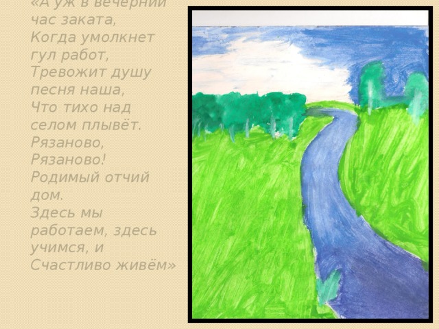 «А уж в вечерний час заката, Когда умолкнет гул работ, Тревожит душу песня наша, Что тихо над селом плывёт. Рязаново, Рязаново! Родимый отчий дом. Здесь мы работаем, здесь учимся, и Счастливо живём» , 