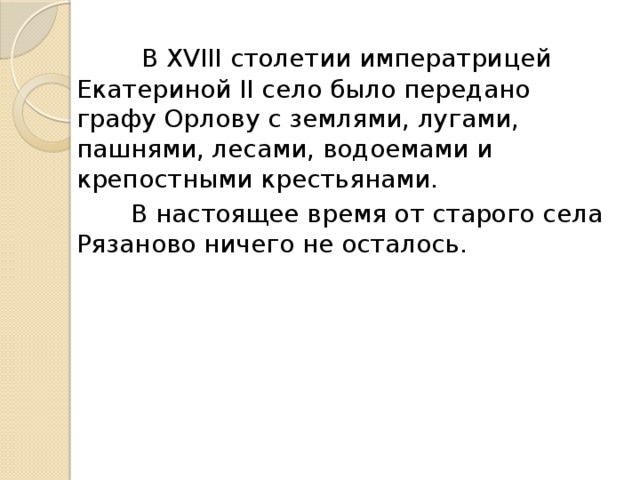  В XVIII столетии императрицей Екатериной II село было передано графу Орлову с землями, лугами, пашнями, лесами, водоемами и крепостными крестьянами.  В настоящее время от старого села Рязаново ничего не осталось. 