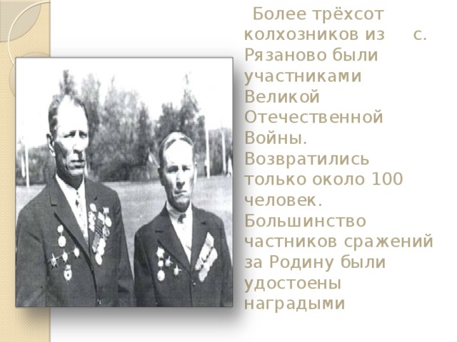  Более трёхсот колхозников из с. Рязаново были участниками Великой Отечественной Войны. Возвратились только около 100 человек. Большинство частников сражений за Родину были удостоены наградыми   
