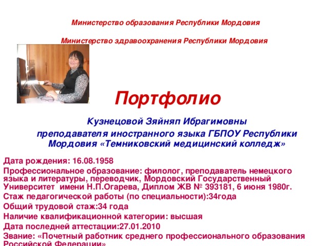  Министерство образования Республики Мордовия  Министерство здравоохранения Республики Мордовия     Портфолио    Кузнецовой Зяйняп Ибрагимовны    преподавателя иностранного языка ГБПОУ Республики Мордовия «Темниковский медицинский колледж»  Дата рождения: 16.08.1958 Профессиональное образование: филолог, преподаватель немецкого языка и литературы, переводчик, Мордовский Государственный Университет имени Н.П.Огарева, Диплом ЖВ № 393181, 6 июня 1980г. Стаж педагогической работы (по специальности):34года Общий трудовой стаж:34 года Наличие квалификационной категории: высшая Дата последней аттестации:27.01.2010 Звание: «Почетный работник среднего профессионального образования Российской Федерации»  