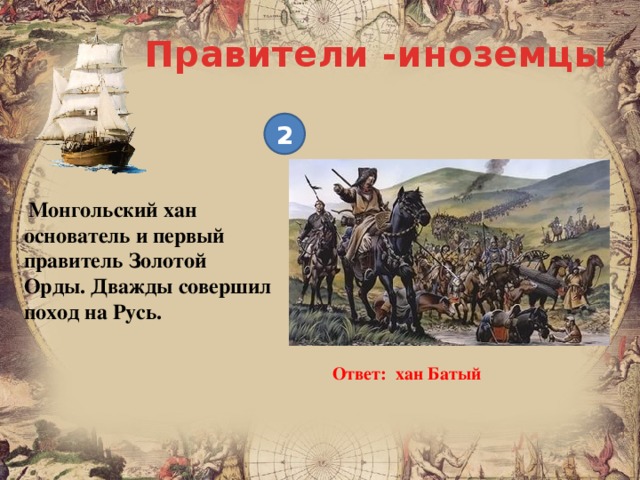 Правители -иноземцы 2  Монгольский хан основатель и первый правитель Золотой Орды. Дважды совершил поход на Русь. Ответ: хан Батый