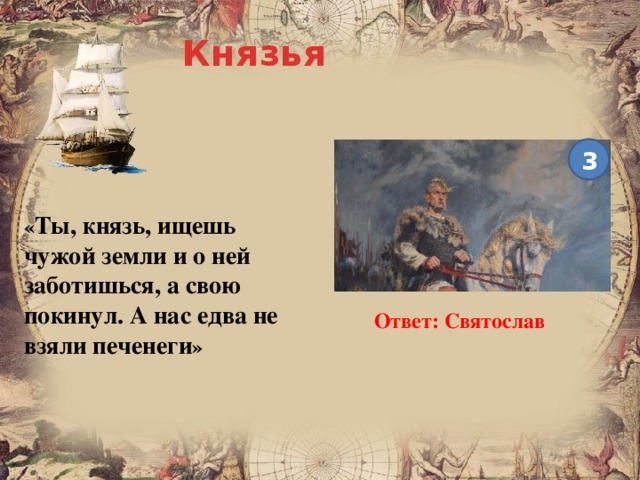 Князья 3 « Ты, князь, ищешь чужой земли и о ней заботишься, а свою покинул. А нас едва не взяли печенеги » Ответ: Святослав