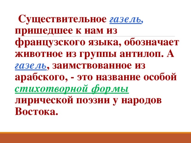  Существительное газель ,  пришедшее к нам из французского языка, обозначает животное из группы антилоп. А газель , заимствованное из арабского, - это название особой стихотворной формы  лирической поэзии у народов Востока. 