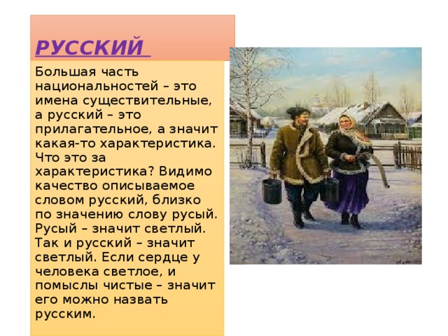 РУССКИЙ Большая часть национальностей – это имена существительные, а русский – это прилагательное, а значит какая-то характеристика. Что это за характеристика? Видимо качество описываемое словом русский, близко по значению слову русый. Русый – значит светлый. Так и русский – значит светлый. Если сердце у человека светлое, и помыслы чистые – значит его можно назвать русским. 