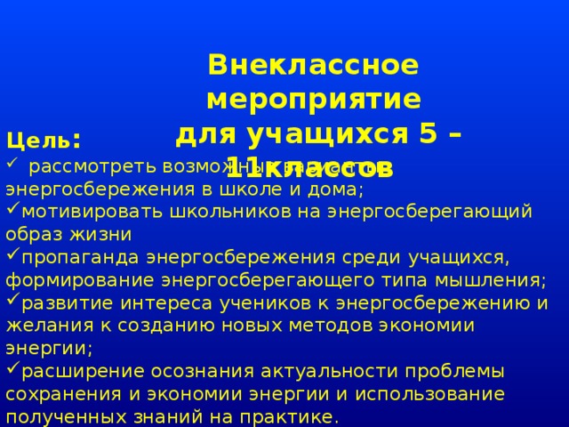 Внеклассное мероприятие  для учащихся 5 – 11классов  Цель :   рассмотреть возможные варианты энергосбережения в школе и дома; мотивировать школьников на энергосберегающий образ жизни  пропаганда энергосбережения среди учащихся, формирование энергосберегающего типа мышления; развитие интереса учеников к энергосбережению и желания к созданию новых методов экономии энергии; расширение осознания актуальности проблемы сохранения и экономии энергии и использование полученных знаний на практике. 