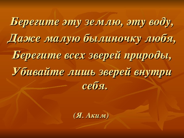 Берегите эту землю, эту воду, Даже малую былиночку любя, Берегите всех зверей природы, Убивайте лишь зверей внутри себя.  (Я. Аким)