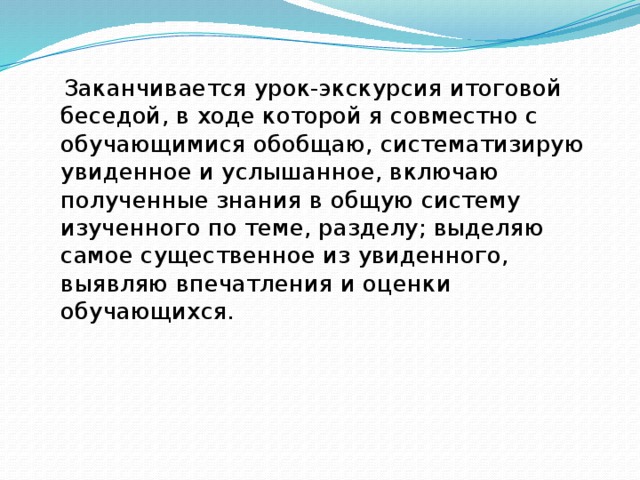  Заканчивается урок-экскурсия итоговой беседой, в ходе которой я совместно с обучающимися обобщаю, систематизирую увиденное и услышанное, включаю полученные знания в общую систему изученного по теме, разделу; выделяю самое существенное из увиденного, выявляю впечатления и оценки обучающихся. 