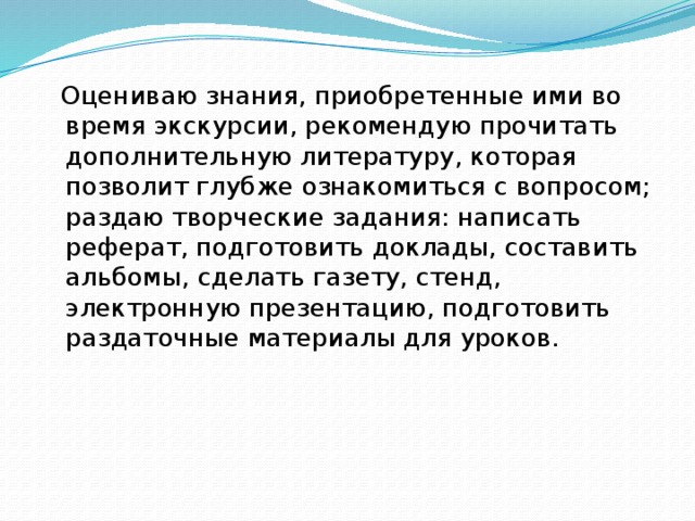  Оцениваю знания, приобретенные ими во время экскурсии, рекомендую прочитать дополнительную литературу, которая позволит глубже ознакомиться с вопросом; раздаю творческие задания: написать реферат, подготовить доклады, составить альбомы, сделать газету, стенд, электронную презентацию, подготовить раздаточные материалы для уроков. 