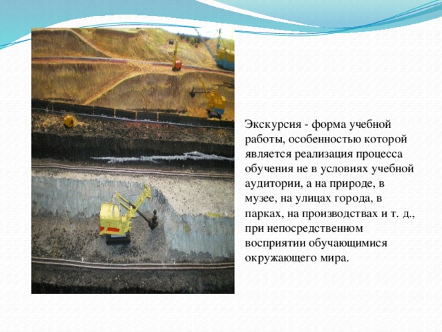Экскурсия - форма учебной работы, особенностью которой является реализация процесса обучения не в условиях учебной аудитории, а на природе, в музее, на улицах города, в парках, на производствах и т. д., при непосредственном восприятии обучающимися окружающего мира.   