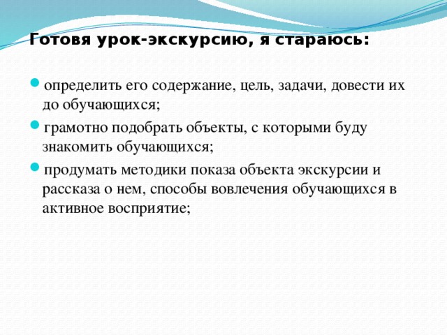 Готовя урок-экскурсию, я стараюсь: определить его содержание, цель, задачи, довести их до обучающихся; грамотно подобрать объекты, с которыми буду знакомить обучающихся; продумать методики показа объекта экскурсии и рассказа о нем, способы вовлечения обучающихся в активное восприятие; 