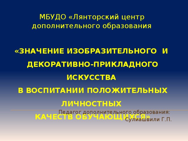 МБУДО «Лянторский центр дополнительного образования «ЗНАЧЕНИЕ ИЗОБРАЗИТЕЛЬНОГО И  ДЕКОРАТИВНО-ПРИКЛАДНОГО ИСКУССТВА  В ВОСПИТАНИИ ПОЛОЖИТЕЛЬНЫХ ЛИЧНОСТНЫХ  КАЧЕСТВ ОБУЧАЮЩИХСЯ»   Педагог дополнительного образования: Сулиашвили Г.П. 