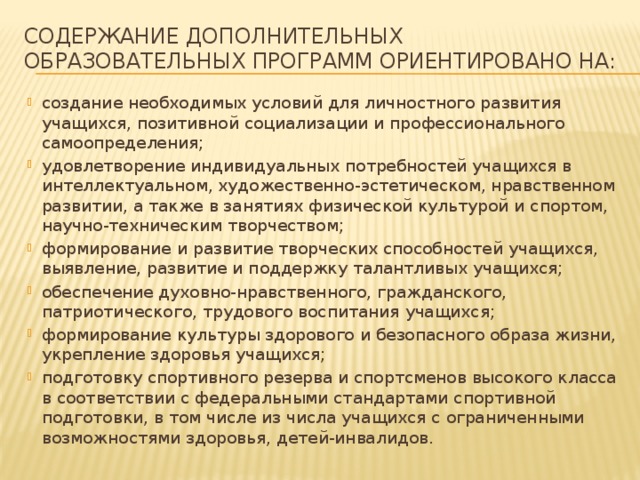 содержание дополнительных образовательных программ ориентировано на: создание необходимых условий для личностного развития учащихся, позитивной социализации и профессионального самоопределения; удовлетворение индивидуальных потребностей учащихся в интеллектуальном, художественно-эстетическом, нравственном развитии, а также в занятиях физической культурой и спортом, научно-техническим творчеством; формирование и развитие творческих способностей учащихся, выявление, развитие и поддержку талантливых учащихся; обеспечение духовно-нравственного, гражданского, патриотического, трудового воспитания учащихся; формирование культуры здорового и безопасного образа жизни, укрепление здоровья учащихся; подготовку спортивного резерва и спортсменов высокого класса в соответствии с федеральными стандартами спортивной подготовки, в том числе из числа учащихся с ограниченными возможностями здоровья, детей-инвалидов. 