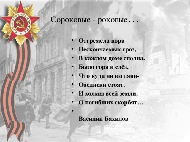 Сороковые - роковые … Отгремела пора Нескончаемых гроз, В каждом доме сполна. Было горя и слёз, Что куда ни взгляни- Обелиски стоят, И холмы всей земли, О погибших скорбят…  Василий Бахилов 